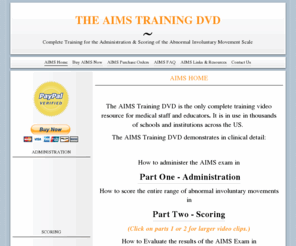 aimsdvd.com: AIMS Home | The AIMS Training DVD
The AIMS Training DVD is the only complete training video resource for medical staff and educators. It is in use in thousands of schools and facilites across the US.
The AIMS Training demonstrates:
How to administer the AIMS exam in the Part One, Administration.
How to score the entire range of abnormal involuntary movents in Part Two, Scoring
The AIMS Training DVD uses only actual patients showing the entire range of abnormal  involuntary movements associated conditions such as tardive dyskinesia.
The AIMS Training DVD was written and designed by a PHD holding member of the American Geriatrics Society. It's scoring was confirmed and evaluated by a panel of experts.