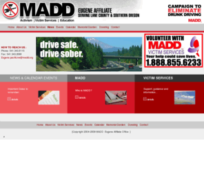 maddeugene.org: Welcome to MADD Lane County Chapter
MADD Lane County Chapter. Mother's Against Drunk Drivers Non-Profit Organization.  Since our beginning in 1980, we've been working to make our roads and communities safer by preventing motorists from drinking and driving.  And it's been paying off.  Our efforts helped reduce the number of alcohol-related crashes and injuries. It is estimated that MADD has saved more than 250,000 lives since 1980.  Over 16,000 have been saved by the 21 minimum drinking age laws alone