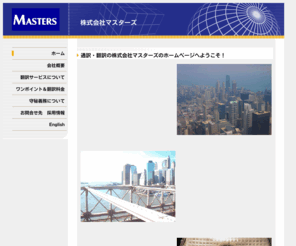 56840800.com: Masters
マスターズは英語・日本語に特化した通訳・翻訳会社です。１９８９年（平成1）年１月に創業以来、お客様に信頼され愛される翻訳・通訳サービスを提供して参りました。迅速・正確そして説得力のある翻訳、また専門的知識と高度な英語力を有した超一流の通訳者は高い評価をいただいております。