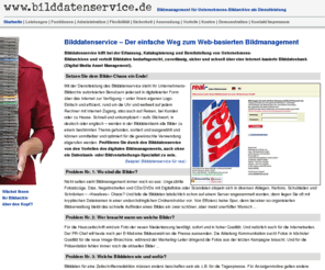 bilddatenservice.com: Bilddatenservice: Bildmanagement für Unternehmens-Bildarchive als Dienstleistung
Der einfache Weg zum Web-basierten Bildmanagement für Unternehmens-Bildarchive (Digital Media Asset Management) – sicher, einfach, bequem und rundum verfügbar über das Internet. Bilddatenservice hilft bei der Erfassung, Katalogisierung und Bereitstellung von Bildarchiven und verteilt Bilddaten bedarfsgerecht, zuverlässig und schnell über eine Internet-basierte Bilddatenbank.