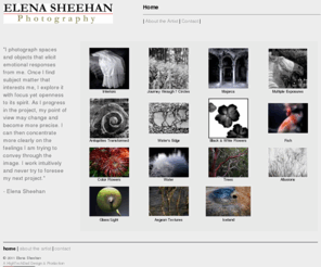 elenasheehan.com: Elena Sheehan Photography
Elena Sheehan is a digital and fine-arts photographer specializing in black and white, color and digital images and imagrey and photos. Elena studied photography with Arthur Siegel at the Institute of Design, Illinois Institute of Technology, where she received her MS in 1978. Active in the photographic community in Chicago and the San Francisco Bay Area, Sheehan has taught at San Francisco City College and the University of California Extension Division. Her work has been exhibited and published in Germany, France, Belgium, Mexico as well as in the United States. Her latest work, a book of photographs with poetry by the well-known Greek poet, Liana Sakelliou, has just been published in Athens, Greece in 2004. 