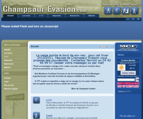 champsaur-evasion.com: www.champsaur-evasion.com - Accueil
Partir en montagne, changer d'air, rouler, marcher, découvrir d'autres lieux, d'autres personnes, se rencontrer ...
Nos Moniteurs Cyclistes Français et nos Accompagnateurs En Montagne
organisent pour vous des formules de séjours multiples et
diversifiées.
A VTT, à pied, en raquettes à neige, par le voyage, il y en a pour chaque saison, tous les goûts, tous les niveaux, toutes les envies.                                                                               L'équipe Champsaur évasion.
Joomla - the dynamic portal engine and content management system