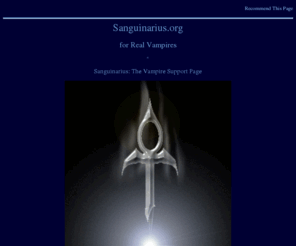 sanguinarius.org: Sanguinarius.org for Real Vampires, Blood Drinkers and Vampiric People
Support and information for real vampires, blood drinkers, and vampiric people seeking support, help, guidance, answers, etc. Not RPG-oriented. Has guide, tips, articles, forums, resources, links directory, community calendar, chat, much more!