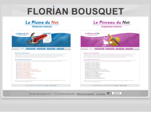 florianbousquet.com: Florian Bousquet - Rédaction & Graphisme Internet
Florian Bousquet est une agence interactive spécialisée dans la rédaction et le graphisme Internet et dont le rôle est de contribuer à l'enrichissement de votre site Internet. En effet afin de faire face à l'accroissement concurrentiel, il apparaît aujourd'hui primordial pour chaque site Internet de définir une véritable politique éditoriale et graphique.