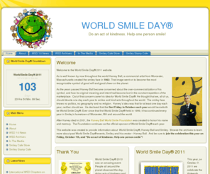 worldsmileday.com: World Smile Day
This is the official website for World Smile Day ®, created by Harvey Ball of Worcester, MA, who in 1963 designed the original smiley face.  World Smile Day® is celebrated around the world on the first Friday of October every year. The theme of the day is "Do an act of kindness.  Help one person smile".  Visit our website to learn more.