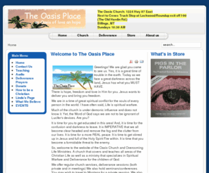 theoasisplace.org: Welcome to The Oasis Place
The Oasis Church is about God's amazing love and grace. IT IS A PLACE OF LIBERTY FOR THE CAPTIVE DELIVERANCE FROM DEMONS. The Oasis Place is a ministry of The Oasis Church. It is an Oasis of hope for the hurting, and help for the hopeless. There IS freedom!