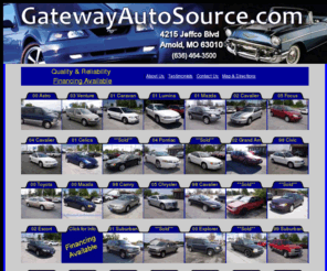 gatewayautostores.com: GatewayAutoSource.com
GatewayAutoSource of Arnold, Missouri, has Your Used - Preowned Car, SUV or Truck that you are looking for. View our inventory of preowned and used inventory. GatewyAutoSource serves Jefferson County including the Arnold, Imperial, Barnhart, Pevely, Festus, Twin City areas.