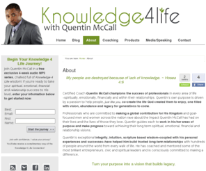 doyouknowquentin.com: About Quentin McCall Life Coach
Quentin is also a mentor, blogger, author, sought-after and inspirational speaker, community leader and creator of the proprietary and acclaimed Knowledge 4 Life formula--helping people across the global community create an abundant life driven by His will, purpose and blessings.