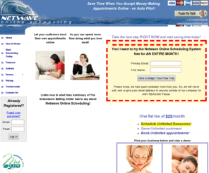netwaveonlinescheduler.com: Netwave Online Appointment Scheduling Software
Schedule appointments online quickly and easily with this online scheduling software. Scheduling online appointment has never been easier. Allow your clients to schedule their appointments 24/7 from any browser in the world. View your schedule online or via your iPhone.