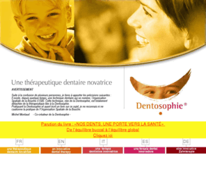 dentosophie.com: . : : : DENTOSOPHIE : : : .
Dentosophie : une thérapeutique dentaire novatrice. La dentosophie est une thérapeutique dentaire qui a la particularité de faire le lien entre la bouche et le reste du corps physique, organique et psycho-affectif. Elle concerne aussi bien l'enfant que l'adulte ou la personne agée.