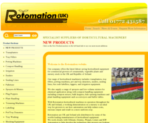 rotomation.co.uk: Rotomation - Horticultural equipment for commercial growers in UK & Ireland
Rotomation's range of horticultural machinery includes: transplanters, tray fillers, potting machines, pot and tray denesters, seeders, seeding lines, bar code labellers, taggers, irrigation equipment, blocking equipment, palletizer, plug poppers, trimming machines and tray/pot washing machines. We also supply a range of sprayers and low-volume misters for chemical application along with compost handling equipment including compost mixers, bulk hoppers, bale opening machines and plant handling equipment such as conveyors and buffer tables. Second hand equipment is also sometimes available.