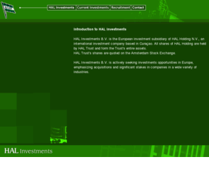 halinvestments.nl: HAL Investments
Welcome to HAL Investments. HAL Investments B.V. is the European investment subsidiary of HAL Holding N.V., an international investment company based in the Netherlands Antilles.
   All shares of HAL Holding are held by HAL Trust and form the Trust's entire assets. HAL Trust's shares are quoted on the Amsterdam Stock Exchange. HAL's roots date back to April 18, 1873, when the Nederlandsch-Amerikaansche Stoomvaart-Maatschappij (N.A.S.M.) was founded in Rotterdam, the Netherlands.
   For most of its history, the Company operated ocean shipping and travel businesses. In 1989, HAL sold its principal operating unit, Holland America Line, to Carnival Cruise Lines, Inc. Since then, HAL has embarked on a strategy to build an active diversified international investment company.