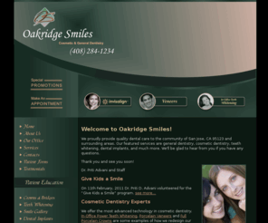 oakridgesmiles.org: San Jose Dentist 95123 - Oakridge Smiles - Dr. Priti Advani - Call Us Today! (408) 284-1234 - Home
Dr. Advani has been practicing in the San Jose, CA 95123 and surrounding communities for years. CALL OUR OFFICE TODAY AT (408) 284-1234 for procedures such as cosmetic surgery, general dentistry, veneers, lumineers, invisalign,  clear braces, porcelain veneers, crowns, bridges, whitening, 
gum disease, fillings, sealants, laminates and teeth cleanings. 