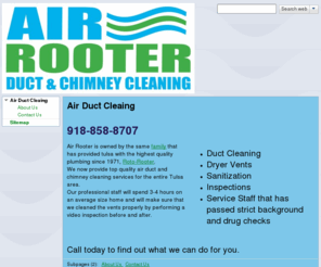 airrooter.com: Air Rooter Air Duct and Chimney Cleaing
Complete Air Duct cleaining services for the Tulsa area.  Other services include Chimney Sweeping, video inspection, furnace cleaning, vent and register replacment and repair as well as air filter replacment.  