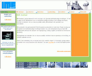 ime-dentaal.nl: IME dentaal tandheelkundige apparatuur en praktijkinrichtingen : dental, 
dentaal, dentaldepot, IME, IMEdentaal, IME-dentaal, praktijkinrichting, praktijk, 
tandheelkunde, tandarts, behandelstoel, behandelunit, tandartsstoel, mondhygiene, 
orthodontist, kavo, durr, ultradent, miele, kodak, tandartsinrichting, tandartsapparatuur, 
holland dental, hollanddental, holland-dental
IME dentaal is gespecialiseerd in het ontwerpen, inrichten en beheren van praktijkruimten voor gespecialiseerde beroepsbeoefenaren in de tandheelkunde.IME dentaal geeft adviezen t.a.v. regelgeving, ergonomie, hygiëne, producten en technische uitvoering, begeleidt de realisatie van uw nieuwe praktijk, monteert de nieuwe apparatuur en inrichting, en verleent optimale service.