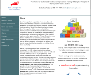 lean-concepts.com: Providers of Toyota Production System Training Solutions
Lean Concepts Inc. is a speciaized consulting company. Located in Indianapolis Indiana, specializing in the implementation and training of the Toyota Production System. Small to Medium size companies. Training in the following areas. Lean 101, Visual Management, Standardized Work, 5S, and 5S for Safety, Kanban, Value Stream Mapping, TPM, Six Sigma overviews, Kaizen Blitz, Cellular Flow, SMED, Problem Solving, Shop floor Leadership Skills.