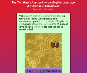 symphonicassemblage.org: Two Hands Approach to the English Language: a Symphonic Assemblage
The best guide to the English language, presented in an integral, fresh, and comprehensive way, with a new method for reading, and more than 270 compositions written by students using this approach. Get to know the English sentence intimately whether you are a native or non-native speaker of English, an ESL, EFL, or EAP student, or just someone who likes a good read!