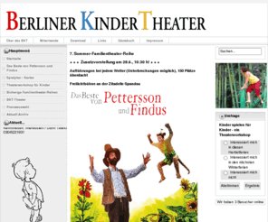 berliner-kindertheater.de: Herzlich Willkommen  beim BKT - gegr. 1986,  online seit 1995
Das "Berliner KinderTheater" ist ein fast 25 Jahre altes, professionelles Theater. Zielgruppe der meisten Aktivitäten ist die Altersgruppe ab 4 bis 10 Jahre. Ohne pädagogischen Zeigefinger, dient die Komödienform dem Publikum zu zeigen, dass es gut und böse selten in Reinform unter Menschen gibt.