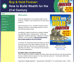 schumacherenterprises.com: Home
Buy & Hold Forever: How to Build Wealth for the 21st Century
is a shrewd, moneymaking, step-by-step investment program
providing proven advice on how to:
- Pick the properties with the most profit potential
- Choose the right locations will 