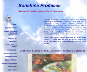 sunshinepromises.com: Sonshine Promises
We are delighted to introduce you to the inspiring Sonshine Promises Collection, from the art of Gretchen Clasby. Each figurine carries a heartwarming message and an inspirational Biblical quote. . . perfect for remembering a loved one and for your own personal enjoyment. Introduced in mid-1998, the Sonshine Promises Collection is touching the hearts of collectors everywhere.