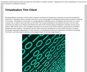 virtualizationthinclient.com: Virtualization and Thin Client: Thin client desktop virtualizations options.
Virtualizaiton and thin client terminals can lead to the next phase in computer evolution.  Tapping into the cloud, everything can now be stored online, instead of on individual computers.
