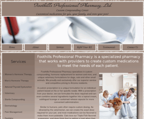 azcompounding.com: Foothills Professional Pharmacy - Custom Compounding Center, Phoenix, AZ
Foothills Professional Pharmacy provides custom compounded medications for hormone replacement, dermatological products, pain management, and veterinary formulations.  Located in Phoenix, we proudly and exclusively offer our superior service and competitive pricing to Arizona residents.