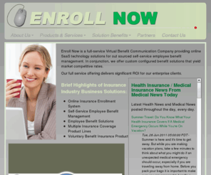 enrollmybenefitsnow.net: Enroll Now | Home | Online Insurance Enrollment System
Enroll Now is a full-service Virtual Benefit Communication Company providing online SaaS technology solutions for out sourced self-service employee benefit management. In conjunction, we offer custom configured benefit solutions that yield market competitive rates.