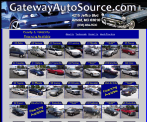 yourautosalesman.com: GatewayAutoSource.com
GatewayAutoSource of Arnold, Missouri, has Your Used - Preowned Car, SUV or Truck that you are looking for. View our inventory of preowned and used inventory. GatewyAutoSource serves Jefferson County including the Arnold, Imperial, Barnhart, Pevely, Festus, Twin City areas.