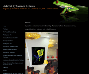 savanna-art.com: Artwork by Savanna Redman - Home
Unique tropical artwork by Savanna Redman. Rainforest to Caribbean Reef. Sculpted Silver Jewelry. Mosaics Masks. Oil paintings. Delicate Watercolor and Bold Imaginative Ink Drawings. Hand Drawn and Painted Nautical Charts in an Antique Style with Old Sailing Ships, Mermaids and Sea Monsters. Internationally Exhibited Artist. Fine Art Giclee Prints. Ceramic Tile Murals. Gifts - fun t-shirts, mugs, hats, cards, hammock pillows, beach totes. Quantity and wholesale pricing on gift shop items.