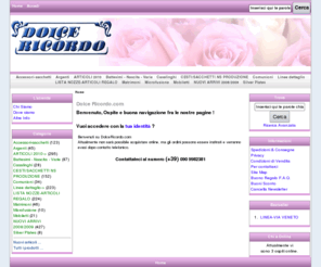 dolcericordo.com: Dolce Ricordo, Ingrosso e dettaglio di Articoli da Regalo e Bomboniere per Matrimoni, Battesimi e Cerimonie
Dolce Ricordo - Matrimoni LISTA NOZZE-ARTICOLI REGALO Battesimi - Nascita - Varie CESTI/SACCHETTI NS PRODUZIONE Accessori-sacchetti Argenti Silver Plates Comunioni Casalinghi Microfusione Linee dettaglio Mobiletti NUOVI ARRIVI 2008/2009 ARTICOLI 2010 bomboniere, bomboniera, articoli da regalo, regali