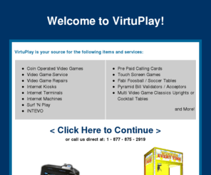 virtuaplay.com: VirtuPlay Corporaton - Coin Operated Video Games, Video Game Service, Video Game Repairs, Internet Kiosk, Internet Terminal, Internet Machines
Coin Operated Video Games, Video Game Service, Video Game Repairs, Internet Kiosks, Internet Terminals, Internet Machines, Surf 'N Play, INTEVO, Pre Paid Calling Cards, Touch Screen Games, Fabi Foosball / Soccer Tables, Pyramid Bill Validators / Acceptors, Multi Video Game Classics Uprights or Cocktail Tables