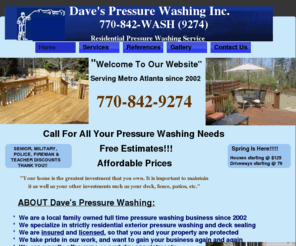 daves-pressure.com: Daves Pressure Washing service Metro Atlanta
Dave's Pressure Washing. Professional exterior pressure washing service of homes,decks and driveways.  Staining and sealing of wood surfaces.