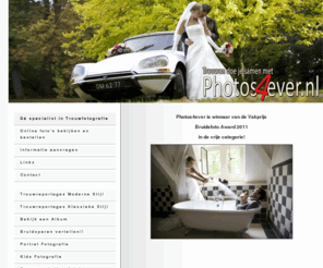 photos4ever.nl: Dé Specialist in Trouwfotografie voor heel Nederland!
Photos4ever.nl De meest persoonlijke trouwfotograaf van Nederland, trouwen in de betuwe heeft met photos4ever een persoonlijk tintje!, Photos4ever.nl de trouwfotograaf van tiel, Wij zijn genomineerd voor de BruidsfotoAward 2008! ook uw huwelijksfotograaf van tiel en omstreken! fotograaf tiel, culemborg, geldermalsen, wij komen overal zonder reiskosten!