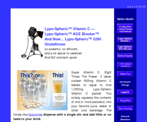 lyposphericvitamins.com: $27.95 Lypo-Spheric Vitamin C, Lypo-Spheric B's the AGE
Blocker and GSH Information And Order Form
Super Vitamin C? Eight Times The Power? It takes sixteen 500mg Vitamin C tablets 
to equal to One 1,000mg Lypo-Spheric Vitamin C packet. You simply squeeze the contents of one packet into your favorite juice or other cool beverage.  
Lypo-Spheric Vitamin C, an exciting new anti-aging Lypo-Spheric AGE Blocker and the new breakthrough Lypo-Spheric GSH, Nano Technology Glutathione is now available.