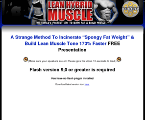 metabolicresistancecardio.com: 2 Strange Methods To Help You Pack On Dense Ripped Muscle That Utlizes More Fat For Energy
At Lean Hybrid Muscle Building we are testing the word's fastest way to burn fat and build muscle at the same time with super hybrid type III muscle development workouts used to develop sustained strength and greater muscle density.