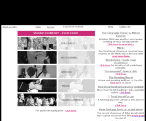 totalvocal.co.uk: TOTAL VOCAL Homepage
Total Vocal, Sheridan Coldstream, Vocal Coach, The Old Stores, Little Tingewick, Buckinghamshire, MK18 4AG, Telephone : 01280 848628, E-mail : sheridan@totalvocal.co.uk, Total Vocal is the singing organisation of vocal coach, Sheridan Coldstream. Whether you aspire to Pop Stardom, a career in musical theatre or cabaret we can train you! We coach students for talent contests, showcases, bands and recording studio work. We also train students for TV shows like ‘The X factor’, ‘Stars in their eyes’ and ‘Britain’s Got Talent’. Equally if you are totally terrified and have never sung before but really wish to sing then we would love to support you every step of the way. We always welcome newcomers