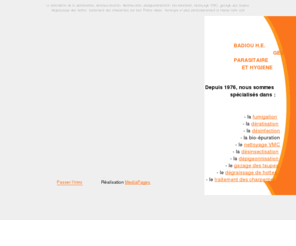 badiouhe.com: Badiou H.E. Intro
Badiou H.E. entreprise du Puy en Velay (43) spécialisée depuis 1976 dans la dératisation, la désinsectisation, la désinfection, la dépigeonnisation, la fumigation, le gazage des taupes, le dégraissage des hottes, le nettoyage VMC, la bio-épuration et le traitement des charpentes.