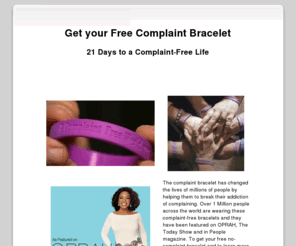 complaintbracelet.org: Get your free No-Complaint Bracelet - 21 Days to a Compliant-Free Life!
The complaint bracelet has changed the lives of millions of people by helping them to break their addiction of complaining. Over 1 Million people across the world are wearing these complaint-free bracelets and they have been featured on OPRAH, The Today Show and in People magazine. Get your free complaint bracelet here.