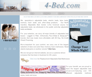 4-bed.com: 1-800-823-4BED
We specialize in adjustable beds, electric beds, latex beds, memory foam beds and other sleep products.   Our North Carolina Adjustable Bed Center is the foremost source for adjustable beds; we wholesale to the public and ship adjustable beds worldwide.  We carry both major brands of adjustable bed bases, Leggett & Platt   Orthomatic. More important for your comfort, we carry one of the largest selection of latex core and visco memory foam mattresses.

