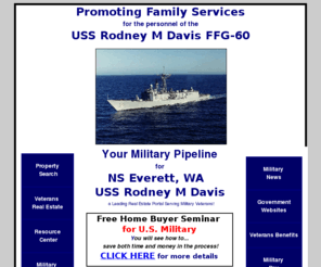 uss-rodneymdavis.com: USS Rodney M Davis - FFG-60 - Family Services NS Everett - Naval Base Kitsap WA
We are providing family services to the
   officers, enlisted, and their families aboard the USS Rodney M Davis, homeported at Everett, WA.