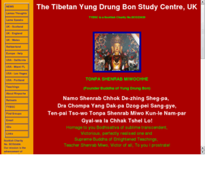 yungdrungbon.com: TYBSC
Lama Khemsar Rinpoche of the Tibetan Yungdrung Bon tradition has founded this registered UK charity called the Tibetan Yungdrung Bon Study Centre to help preserve the teachings and culture of this Tibetan pre-buddhist tradition, with student groups in UK, USA and Europe, providing teachings on Dzogchen, meditations and mantras, healing and tibetan feng shui. The Teaching is based on Indisciminate Love and Compassion for All Sentient Beings.