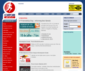 corporebrazil.com: Corpore
A CORPORE, fundada em 1982, é uma entidade sem fins lucrativos, que atua como núcleo de representatividade e porta voz do corredor na comunidade. Além de organizar eventos extremamente bem estruturados e proporcionar conforto e segurança aos seus participantes, a instituição é hoje o maior clube de corredores da América Latina e centro de referência para os esportistas.