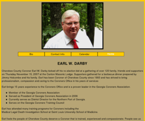 earldarby.com: Re-Elect Earl W. Darby Cherokee County Coroner
Cherokee County Coroner Earl W. Darby kicked off his re-election bid at a gathering of over 120 family and friends on Thursday November 15, 2007 at the Canton Masonic Lodge. Supporters gathered for a Barbeque Dinner prepared by Jimmy Holcombe and his family. Earl has been Coroner of Cherokee County since 1993 and has strived to bring professionalism, compassion and caring to the Coroners Office in his years of services 