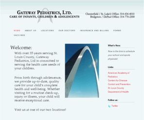 gatewaypediatricsltd.com: Gateway Pediatrics - Home -
With over 35 years serving St. Louis County, Gateway Pediatrics, Ltd is committed to serving the health care needs of your children. From birth through adolescence, we provide up-to-date, quality care for your child's complete health and well-being. Whether visiting for a routine check-up, injury or illness, your child will receive exceptional care