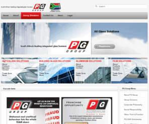 pggroup.co.za: Home | PG Group
PG is the name for glass in Southern Africa. Established in Cape Town in 1897 as a glass merchant, the company grew to become a significant worldwide player with interests in 17 countries.

When it unbundled in 1999, the PG Group became a private company (part of the international PGSI Group) controlled by the Lubner family, with a significant shareholding in the hands of management. The Group employs almost 3,000 people and generates revenues of close on R2 billion a year.