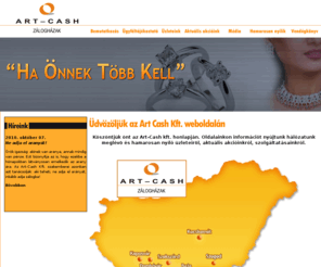 artcash.hu: Art Cash Kft. - A zálogház - pécsi zálogház, pécsi zálogházak, zaci, zálog, zálogházak, zálogház, műtárgy, régiség, festmény, ékszer, ékszerész, becsüs, brill, drágakő, drágakövek, Art Cash, ékszereladás, tört ékszer, tört arany, tört ezüst, záloghitel, zálogkölcsön, kölcsön, zálogtevékenység, ékszer eladás, használt ékszerek, Pécs, Rákóczi u.49, ART-CASH  akciók, Baranya, Somogy, Tolna, Szekszárd, Baja, Kaposvár
Az Art-Cash Kft. 2007-ben alakult több hazai ékszer és pénzügyi szolgáltató piacon működő cég illetve országos üzlethálózat tulajdonosainak társulásával. A tulajdonosok célja olyan üzlethálózat kialakítása és működtetése melyben évtizedes tapasztalatokkal rendelkező szakemberek nyújtanak komplex szolgáltatást (záloghitelezés, értékbecslés, műtárgy és ékszerkereskedelem ) már meglévő és jövőbeni ügyfeleink részére.