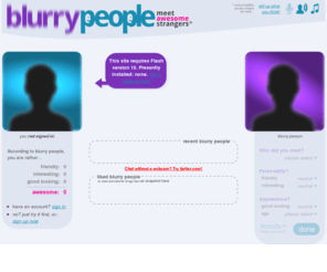 blurrypeople.com: BlurryPeople - meet awesome strangers
BlurryPeople connects you to strangers, using your webcam. By many described as a better alternative to chatroulette, the site blurs the video-feeds for the first three minutes.