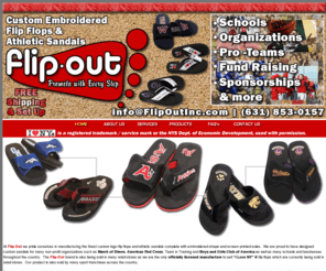 flipoutinc.com: Welcome To Flip Out - Custom Embroidered Flip Flops, Slides & Sandals
At flip-out inc. we pride ourselves in bringing you the finest quality sandal complete with your choice of colors, embroidered strap, and silk-screened sole. Our team researched the market and we take great pride in offering you a product we know will make you proud to put your label on. In addition, we not only researched the market to find you a great product but we made it very affordable to you as well. As a result flip-out inc. is proud and confidant to say that we not only will manufacture a great looking, high durable flip-flop as well as a matching slide for an affordable price, but we will include art-work, design, and shipping right to your doorstep!