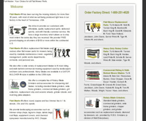 flailmaster.com: Flail-Master - Mower Replacement Parts, Commercial Riding Mower Parts, 
Rotary Cutter Parts, Blade grinders, Trimmer Line, Mowing Accessories - Flail 
Master - Flailmaster -
Flail-Master ® has been serving the mowing industry for more than 30 years, with most of what we sell being produced right here in the United States.  We offers replacement flail blades and various other flail mower parts for mowers being used by roadside maintenance crews, vegetation management, public works departments, orchards, as well as personal use.   We also offer a wide variety of mower replacement parts to fit commercial mowing equipment including replacement blades. Mower blades are available in mulching blades as well as OEM style blades. 