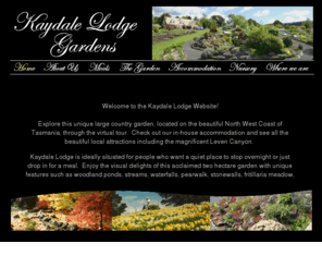 kaydalelodge.com.au: Home
Explore this diverse garden through all the seasons. With collections of rare bulbs,  Zen garden, Rockery, Vegetable garden, woodland ponds, waterfalls, pear walk and much more. Kaydale Lodge Gardens is a 'must to see, stay  enjoy' Open daily with in-house Accommodation. Situated on the North-west of Tasmania Australia.